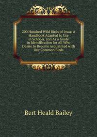 200 Hundred Wild Birds of Iowa: A Handbook Adapted to Use in Schools, and As a Guide in Identification for All Who Desire to Become Acquainted with Our Common Birds