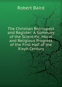 The Christian Retrospect and Register: A Summary of the Scientific, Moral and Religious Progress of the First Half of the Xixyh Century
