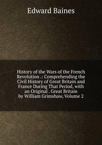 History of the Wars of the French Revolution .: Comprehending the Civil History of Great Britain and France During That Period, with an Original . Great Britain by William Grimshaw, Volume 2