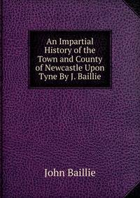 An Impartial History of the Town and County of Newcastle Upon Tyne By J. Baillie.