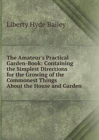 The Amateur's Practical Garden-Book: Containing the Simplest Directions for the Growing of the Commonest Things About the House and Garden