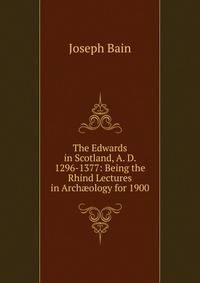 The Edwards in Scotland, A. D. 1296-1377: Being the Rhind Lectures in Arch?ology for 1900