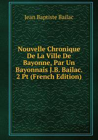 Nouvelle Chronique De La Ville De Bayonne, Par Un Bayonnais J.B. Bailac. 2 Pt (French Edition)