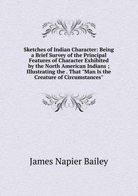 Sketches of Indian Character: Being a Brief Survey of the Principal Features of Character Exhibited by the North American Indians ; Illustrating the . That "Man Is the Creature of Circumstances"