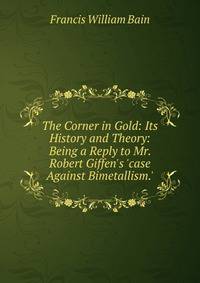 The Corner in Gold: Its History and Theory: Being a Reply to Mr. Robert Giffen's 'case Against Bimetallism.'