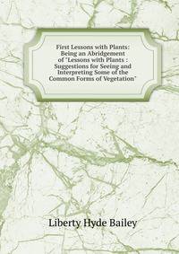 First Lessons with Plants: Being an Abridgement of "Lessons with Plants : Suggestions for Seeing and Interpreting Some of the Common Forms of Vegetation"