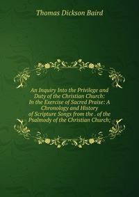 An Inquiry Into the Privilege and Duty of the Christian Church: In the Exercise of Sacred Praise: A Chronology and History of Scripture Songs from the . of the Psalmody of the Christian Church;