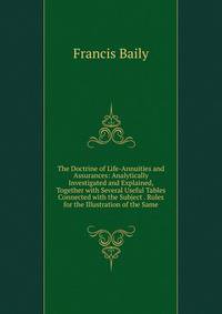 The Doctrine of Life-Annuities and Assurances: Analytically Investigated and Explained, Together with Several Useful Tables Connected with the Subject . Rules for the Illustration of the Same