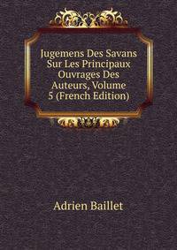 Jugemens Des Savans Sur Les Principaux Ouvrages Des Auteurs, Volume 5 (French Edition)