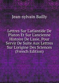 Lettres Sur L'atlantide De Platon Et Sur L'ancienne Histoire De L'asie, Pour Servir De Suite Aux Lettres Sur L'origine Des Sciences (French Edition)