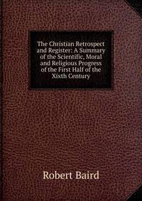 The Christian Retrospect and Register: A Summary of the Scientific, Moral and Religious Progress of the First Half of the Xixth Century