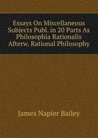 Essays On Miscellaneous Subjects Publ. in 20 Parts As Philosophia Rationalis Afterw. Rational Philosophy.