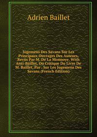Jugemens Des Savans Sur Les Principaux Ouvrages Des Auteurs, Revus Par M. De La Monnoye. With Anti-Baillet, Ou Critique Du Livre De M. Baillet, Par . Sur Les Jugemens Des Savans (French Edition)