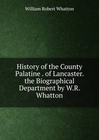 History of the County Palatine . of Lancaster. the Biographical Department by W.R. Whatton