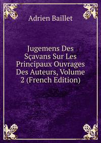 Jugemens Des Scavans Sur Les Principaux Ouvrages Des Auteurs, Volume 2 (French Edition)