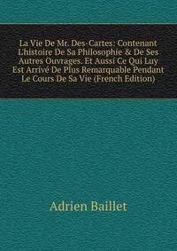 La Vie De Mr. Des-Cartes: Contenant L'histoire De Sa Philosophie &amp; De Ses Autres Ouvrages. Et Aussi Ce Qui Luy Est Arriv? De Plus Remarquable Pendant Le Cours De Sa Vie (French Edition)
