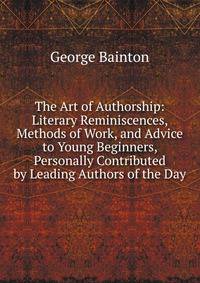 The Art of Authorship: Literary Reminiscences, Methods of Work, and Advice to Young Beginners, Personally Contributed by Leading Authors of the Day