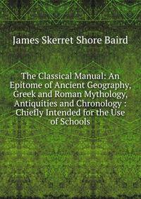 The Classical Manual: An Epitome of Ancient Geography, Greek and Roman Mythology, Antiquities and Chronology : Chiefly Intended for the Use of Schools