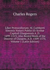 Liber Protocollorum: M. Cuthberti Simonis Notarii Publici Et Scrib? Capituli Glasguensis A. D. 1499-1513; Also Rental Book of the Diocese of Glasgow, A.D. 1509-1570, Volume 1 (Latin Edition)