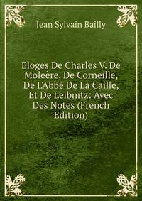 Eloges De Charles V. De Mole?re, De Corneille, De L'Abb? De La Caille, Et De Leibnitz: Avec Des Notes (French Edition)
