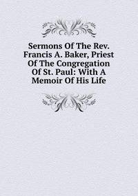 Sermons Of The Rev. Francis A. Baker, Priest Of The Congregation Of St. Paul: With A Memoir Of His Life