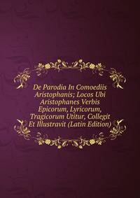 De Parodia In Comoediis Aristophanis; Locos Ubi Aristophanes Verbis Epicorum, Lyricorum, Tragicorum Utitur, Collegit Et Illustravit (Latin Edition)