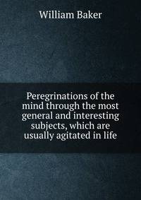 Peregrinations of the mind through the most general and interesting subjects, which are usually agitated in life