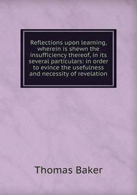 Reflections upon learning, wherein is shewn the insufficiency thereof, in its several particulars: in order to evince the usefulness and necessity of revelation
