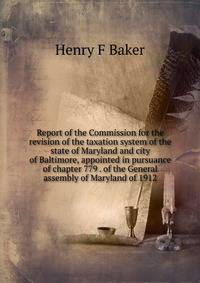 Report of the Commission for the revision of the taxation system of the state of Maryland and city of Baltimore, appointed in pursuance of chapter 779 . of the General assembly of Maryland of 1912