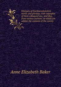 Glossary of Northamptonshire words and phrases; with examples of their colloquial use, and illus. from various authors: to which are added, the customs of the county