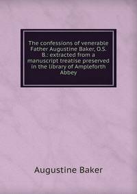 The confessions of venerable Father Augustine Baker, O.S.B.: extracted from a manuscript treatise preserved in the library of Ampleforth Abbey