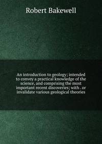An introduction to geology; intended to convey a practical knowledge of the science, and comprising the most important recent discoveries; with . or invalidate various geological theories