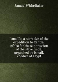 Ismailia; a narrative of the expedition to Central Africa for the suppression of the slave trade, organized by Ismail, khedive of Egypt