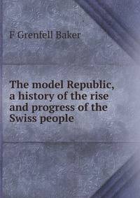 The model Republic, a history of the rise and progress of the Swiss people