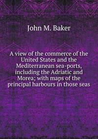 A view of the commerce of the United States and the Mediterranean sea-ports, including the Adriatic and Morea; with maps of the principal harbours in those seas