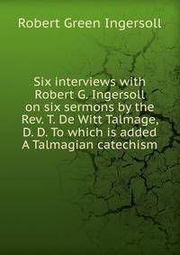 Six interviews with Robert G. Ingersoll on six sermons by the Rev. T. De Witt Talmage, D. D. To which is added A Talmagian catechism