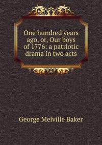 One hundred years ago, or, Our boys of 1776: a patriotic drama in two acts