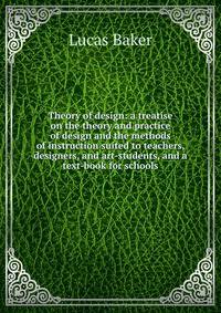 Theory of design: a treatise on the theory and practice of design and the methods of instruction suited to teachers, designers, and art-students, and a text-book for schools