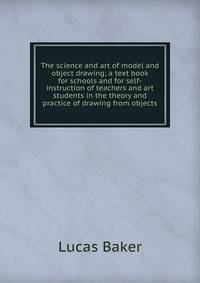 The science and art of model and object drawing; a text book for schools and for self-instruction of teachers and art students in the theory and practice of drawing from objects