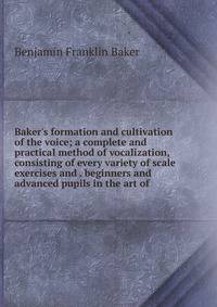 Baker's formation and cultivation of the voice; a complete and practical method of vocalization, consisting of every variety of scale exercises and . beginners and advanced pupils in the art of