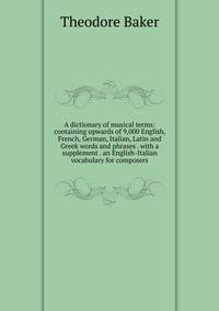 A dictionary of musical terms: containing upwards of 9,000 English, French, German, Italian, Latin and Greek words and phrases . with a supplement . an English-Italian vocabulary for composers