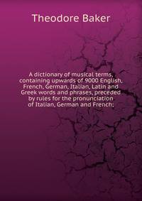 A dictionary of musical terms, containing upwards of 9000 English, French, German, Italian, Latin and Greek words and phrases, preceded by rules for the pronunciation of Italian, German and French;
