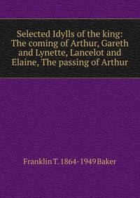 Selected Idylls of the king: The coming of Arthur, Gareth and Lynette, Lancelot and Elaine, The passing of Arthur