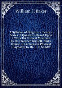 A Syllabus of Diagnosis: Being a Series of Questions Based Upon a Work On Clinical Medicine by Dr. Clarence Bartlett, and a Course of Lectures in Physical Diagnosis, by Dr. E. R. Snader