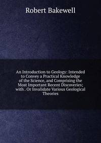An Introduction to Geology: Intended to Convey a Practical Knowledge of the Science, and Comprising the Most Important Recent Discoveries; with . Or Invalidate Various Geological Theories