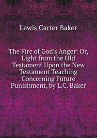 The Fire of God's Anger: Or, Light from the Old Testament Upon the New Testament Teaching Concerning Future Punishment, by L.C. Baker