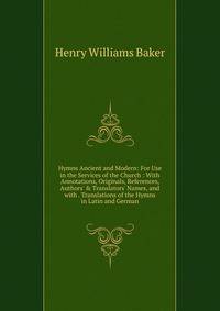 Hymns Ancient and Modern: For Use in the Services of the Church : With Annotations, Originals, References, Authors' &amp; Translators' Names, and with . Translations of the Hymns in Latin and German