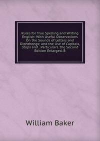 Rules for True Spelling and Writing English: With Useful Observations On the Sounds of Letters and Diphthongs; and the Use of Capitals, Stops and . Particulars. the Second Edition Enlarged. B