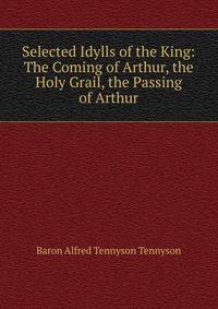 Selected Idylls of the King: The Coming of Arthur, the Holy Grail, the Passing of Arthur