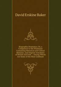 Biographia Dramatica: Or, a Companion to the Playhouse Containing Historical and Critical Memoirs, and Original Anecdotes of British and Irish . ; Among Whom Are Some of the Most Celebrate